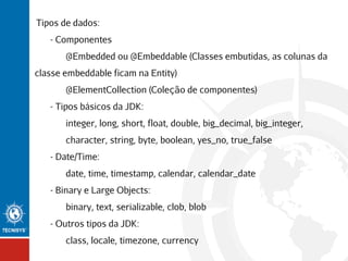 Tipos de dados:
- Componentes
@Embedded ou @Embeddable (Classes embutidas, as colunas da
classe embeddable ficam na Entity)
@ElementCollection (Coleção de componentes)
- Tipos básicos da JDK:
integer, long, short, float, double, big_decimal, big_integer,
character, string, byte, boolean, yes_no, true_false
- Date/Time:
date, time, timestamp, calendar, calendar_date
- Binary e Large Objects:
binary, text, serializable, clob, blob
- Outros tipos da JDK:
class, locale, timezone, currency

 