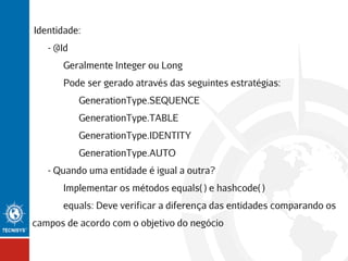 Identidade:
- @Id
Geralmente Integer ou Long
Pode ser gerado através das seguintes estratégias:
GenerationType.SEQUENCE
GenerationType.TABLE
GenerationType.IDENTITY
GenerationType.AUTO
- Quando uma entidade é igual a outra?
Implementar os métodos equals( ) e hashcode( )
equals: Deve verificar a diferença das entidades comparando os
campos de acordo com o objetivo do negócio

 