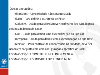 Outras anotações:
@Transient - A propriedade não será persistida
@Basic - Para definir a estratégia de Fetch
@Columns - Usado para sobrescrever configurações padrão para
colunas do banco de dados
@Lob - Usado para definir uma especialização do tipo Lob
@Temporal - Usado para definir uma especialização do tipo Date
@Version – Para controle de concorrência na entidade, deve ser
usada em conjunto com uma configuração específica de Lock
LockModeType.OPTIMISTIC_FORCE_INCREMENT ou
LockModeType.PESSIMISTIC_FORCE_INCREMENT

 