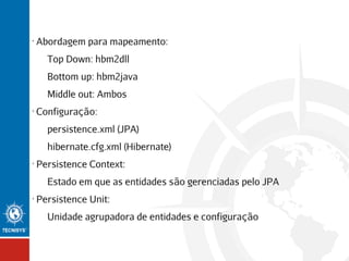 •

Abordagem para mapeamento:
Top Down: hbm2dll
Bottom up: hbm2java
Middle out: Ambos

•

Configuração:
persistence.xml (JPA)
hibernate.cfg.xml (Hibernate)

•

Persistence Context:
Estado em que as entidades são gerenciadas pelo JPA

•

Persistence Unit:
Unidade agrupadora de entidades e configuração

 