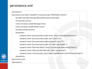 persistence.xml:
<persistence>
<persistence-unit name="samplePU" transaction-type="RESOURCE_LOCAL">
<provider>org.hibernate.ejb.HibernatePersistence</provider>
<non-jta-data-source/>
<class>com.jboss.sample.Message</class>
<class>com.jboss.sample.Sender</class>
<exclude-unlisted-classes/>
<properties>
<property name="javax.persistence.jdbc.driver" value="org.hsqldb.jdbcDriver"/>
<property name="javax.persistence.jdbc.user" value="sa"/>
<property name="javax.persistence.jdbc.password" value=""/>
<property name="javax.persistence.jdbc.url" value="jdbc:hsqldb:."/>
<property name="hibernate.dialect" value="org.hibernate.dialect.HSQLDialect"/>
<property name="hibernate.hbm2ddl.auto" value="create-drop"/>
<property name="cache.provider_class" value="org.hibernate.cache.NoCacheProvider"/>
</properties>
</persistence-unit>
</persistence>

 