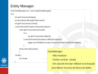 Entity Manager:
final EntityManager em = emf.createEntityManager();
try {
em.getTransaction().begin();
em.persist(new Message("Hello world");
em.getTransaction().commit();
} catch (RuntimeException relevantException) {
if (em.getTransaction().isActive()) {
try {
em.getTransaction().rollback();
} catch (PersistenceException rollBackException) {
logger.warn("Rollback of open transaction failed", RollBackException);
}
throw relevantException;
}
} finally {
em.close();
}

EntityManager:
- Não reutilizar
- Fechar no final - close()
- Em caso de erro dar rollback na transação
para liberar recursos do banco de dados

 