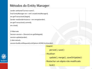 Métodos do Entity Manager:
sender.setName("Correct name");
final EntityManager em = emf.createEntityManager();
em.getTransaction().begin();
Sender newSenderInstance = em.merge(sender);
em.getTransaction().commit();
em.close();
// Hibernate
Session session = (Session) em.getDelegate();
session.update(sender);
// alternatively
session.buildLockRequest(LockOptions.NONE).lock(sender);

- Inserir:
persist( ), save( )
- Atualizar:
update( ), merge( ), saveOrUpdate( )
- Reatachar um objeto não modificado:
lock( )

 