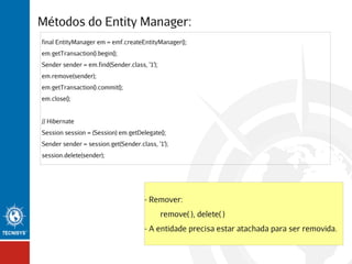 Métodos do Entity Manager:
final EntityManager em = emf.createEntityManager();
em.getTransaction().begin();
Sender sender = em.find(Sender.class, '1');
em.remove(sender);
em.getTransaction().commit();
em.close();
// Hibernate
Session session = (Session) em.getDelegate();
Sender sender = session.get(Sender.class, '1');
session.delete(sender);

- Remover:
remove( ), delete( )
- A entidade precisa estar atachada para ser removida.

 