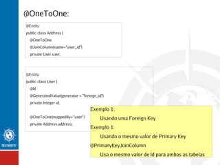 @OneToOne:
@Entity
public class Address {
@OneToOne
@JoinColumn(name="user_id")
private User user;

@Entity
public class User {
@Id
@GeneratedValue(generator = "foreign_id")
private Integer id;

Exemplo 1:
@OneToOne(mappedBy=”user”)
private Address address;

Usando uma Foreign Key
Exemplo 1:
Usando o mesmo valor de Primary Key
@PrimaryKeyJoinColumn
Usa o mesmo valor de Id para ambas as tabelas

 
