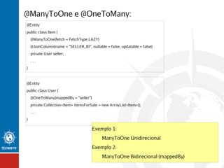 @ManyToOne e @OneToMany:
@Entity
public class Item {
@ManyToOne(fetch = FetchType.LAZY)
@JoinColumn(name = "SELLER_ID", nullable = false, updatable = false)
private User seller;
...
}

@Entity
public class User {
@OneToMany(mappedBy = "seller")
private Collection<Item> itemsForSale = new ArrayList<Item>();
...
}

Exemplo 1:
ManyToOne Unidirecional
Exemplo 2:
ManyToOne Bidirecional (mappedBy)

 