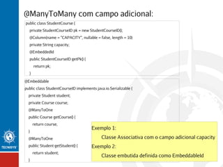 @ManyToMany com campo adicional:
public class StudentCourse {
private StudentCourseID pk = new StudentCourseID();
@Column(name = "CAPACITY", nullable = false, length = 10)
private String capacity;
@EmbeddedId
public StudentCourseID getPk() {
return pk;
}
@Embeddable
public class StudentCourseID implements java.io.Serializable {
private Student student;
private Course course;
@ManyToOne
public Course getCourse() {
return course;
}
@ManyToOne
public Student getStudent() {
return student;
}

Exemplo 1:
Classe Associativa com o campo adicional capacity
Exemplo 2:
Classe embutida definida como EmbeddableId

 