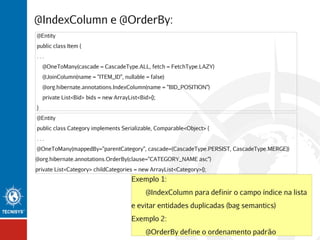 @IndexColumn e @OrderBy:
@Entity
public class Item {
...
@OneToMany(cascade = CascadeType.ALL, fetch = FetchType.LAZY)
@JoinColumn(name = "ITEM_ID", nullable = false)
@org.hibernate.annotations.IndexColumn(name = "BID_POSITION")
private List<Bid> bids = new ArrayList<Bid>();
}
@Entity
public class Category implements Serializable, Comparable<Object> {
...
@OneToMany(mappedBy="parentCategory", cascade={CascadeType.PERSIST, CascadeType.MERGE})
@org.hibernate.annotations.OrderBy(clause="CATEGORY_NAME asc")
private List<Category> childCategories = new ArrayList<Category>();

Exemplo 1:
@IndexColumn para definir o campo índice na lista
e evitar entidades duplicadas (bag semantics)
Exemplo 2:
@OrderBy define o ordenamento padrão

 