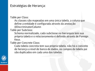 Estratégias de Herança:
Table per Class:
As classes são mapeadas em uma única tabela, a coluna que
define a entidade é configurada através da anotação
@DiscriminatorColumn
Table per Subclass:
Schema normalizado, cada subclasse na hierarquia tem sua
própria tabela e o relacionamento é definido através de Foreign
Keys.
Table per Concrete Class:
Cada tabela concreta tem sua própria tabela, não há o conceito
de herança a nível de banco de dados, os campos da tabela pai
são duplicados em cada uma das tabelas.

 