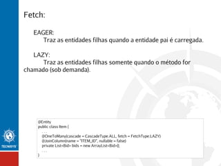 Fetch:
EAGER:
Traz as entidades filhas quando a entidade pai é carregada.
LAZY:
Traz as entidades filhas somente quando o método for
chamado (sob demanda).

@Entity
public class Item {
...
@OneToMany(cascade = CascadeType.ALL, fetch = FetchType.LAZY)
@JoinColumn(name = "ITEM_ID", nullable = false)
private List<Bid> bids = new ArrayList<Bid>();
...
}

 