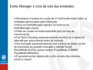 Entity Manager e ciclo de vida das entidades:

✔Persistence Context é o cache de 1º nível onde estão todas as
entidades gerenciadas pelo Hibernate
✔Inicia no entityManager.open() e se encerra no
entityManager.close()
✔Pode ser usado no modo extendido para escopo de
Conversação
✔Faz Dirty Checking automaticamente (verifica se o objeto foi
alterado por outra thread antes do commit)
✔Sincronizado automaticamente com o banco de dados no fim
da transação ou quando chamado o método flush()
(FlushMode.AUTO), outros modos: (FlushMode.COMMIT,
FlushMode.MANUAL)
✔É possível excluir objetos do cache através dos métodos
evict( ) e clear( )

 