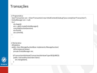 Transações
// Programática
UserTransaction utx = (UserTransaction) new InitialContext().lookup(“java:comp/UserTransaction”);
EntityManager em = null;
try {
utx.begin();
em = get().createEntityManager();
concludeAuction(session);
em.flush();
utx.commit();
}
...
// Declarativa
@Stateless
public class ManageAuctionBean implements ManageAuction{
@PersistenceContext
private EntityManager em;
@TransactionAttribute(TransactionAttributeType.REQUIRED)
public void endAuction( Item item) {
em.merge(item);
}
}

 