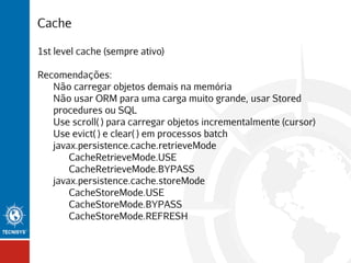 Cache
1st level cache (sempre ativo)
Recomendações:
Não carregar objetos demais na memória
Não usar ORM para uma carga muito grande, usar Stored
procedures ou SQL
Use scroll( ) para carregar objetos incrementalmente (cursor)
Use evict( ) e clear( ) em processos batch
javax.persistence.cache.retrieveMode
CacheRetrieveMode.USE
CacheRetrieveMode.BYPASS
javax.persistence.cache.storeMode
CacheStoreMode.USE
CacheStoreMode.BYPASS
CacheStoreMode.REFRESH

 