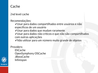 Cache
2nd level cache
Recomendações:
✔Usar para dados compartilhados entre usuários e não
específicos de um usuário
✔Usar para dados que mudam raramente
✔Usar para dados não críticos e que não são compartilhados
com outras aplicações
✔Não utilizar para um número muito grande de objetos
Providers:
EhCache
OpenSymphony OSCache
JBossCache
Infinispan

 
