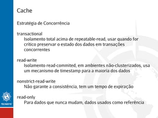 Cache
Estratégia de Concorrência
transactional
Isolamento total acima de repeatable-read, usar quando for
crítico preservar o estado dos dados em transações
concorrentes
read-write
Isolamento read-commited, em ambientes não-clusterizados, usa
um mecanismo de timestamp para a maioria dos dados
nonstrict-read-write
Não garante a consistência, tem um tempo de expiração
read-only
Para dados que nunca mudam, dados usados como referência

 
