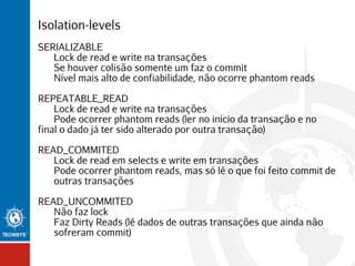 Isolation-levels
SERIALIZABLE
Lock de read e write na transações
Se houver colisão somente um faz o commit
Nível mais alto de confiabilidade, não ocorre phantom reads
REPEATABLE_READ
Lock de read e write na transações
Pode ocorrer phantom reads (ler no início da transação e no
final o dado já ter sido alterado por outra transação)
READ_COMMITED
Lock de read em selects e write em transações
Pode ocorrer phantom reads, mas só lê o que foi feito commit de
outras transações
READ_UNCOMMITED
Não faz lock
Faz Dirty Reads (lê dados de outras transações que ainda não
sofreram commit)

 
