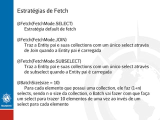 Estratégias de Fetch
@Fetch(FetchMode.SELECT)
Estratégia default de fetch
@Fetch(FetchMode.JOIN)
Traz a Entity pai e suas collections com um único select através
de Join quando a Entity pai é carregada
@Fetch(FetchMode.SUBSELECT)
Traz a Entity pai e suas collections com um único select através
de subselect quando a Entity pai é carregada
@BatchSize(size = 10)
Para cada elemento que possui uma collection, ele faz (1+n)
selects, sendo n o size da collection, o Batch vai fazer com que faça
um select para trazer 10 elementos de uma vez ao invés de um
select para cada elemento

 