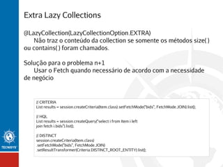 Extra Lazy Collections
@LazyCollection(LazyCollectionOption.EXTRA)
Não traz o conteúdo da collection se somente os métodos size( )
ou contains( ) foram chamados.
Solução para o problema n+1
Usar o Fetch quando necessário de acordo com a necessidade
de negócio

// CRITERIA
List results = session.createCriteria(Item.class).setFetchMode("bids", FetchMode.JOIN).list();
// HQL
List results = session.createQuery("select i from Item i left
join fetch i.bids").list();
// DISTINCT
session.createCriteria(Item.class)
.setFetchMode("bids", FetchMode.JOIN)
.setResultTransformer(Criteria.DISTINCT_ROOT_ENTITY).list();

 