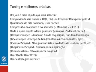 Tuning e melhores práticas
Um join é mais rápido que dois selects?
Complexidade das queries, HQL, SQL ou Criteria? Recuperar pelo id
Quantidade de hits no banco, usar cache?
Compressão no cliente e no servidor ( - Memória = + CPU )
Onde e quais objetos devo guardar? ( escopos, 2nd level cache )
@RequestScoped - Acaba no fim da requisição, não tem lembrança
@ViewScoped - Escopo de tela (mantem os componentes, ajax)
@SessionScoped - Não guardar listas, só dados de usuário, perfil, etc.
@ApplicationScoped - Comum para a aplicação
@Conversation - Não esquecer do @End
Usar DAO? Usar DTO?
Usar estratégias de Fetch

 