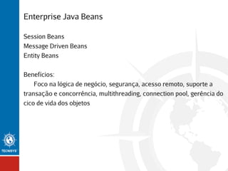 Enterprise Java Beans
Session Beans
Message Driven Beans
Entity Beans
Benefícios:
Foco na lógica de negócio, segurança, acesso remoto, suporte a
transação e concorrência, multithreading, connection pool, gerência do
cico de vida dos objetos

 
