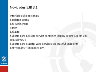 Novidades EJB 3.1
Interfaces são opcionais
Singleton Beans
EJB Assíncrono
Timer
EJB.Lite
Suporte para EJBs no servlet container (deploy de um EJB em um
arquivo WAR)
Suporte para Stateful Web Services via Stateful Endpoints
Entity Beans = Entidades JPA

 