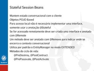 Stateful Session Beans
Mantem estado conversacional com o cliente
Objetos POJO Based
Para acesso local não é necessário implementar uma interface,
somente usar a anotação @Stateful
Se for acessado remotamente deve ser criada uma interface e anotada
com @Remote
Um método deve ser anotado com @Remove para indicar onde se
encerra o contexto conversacional
Utiliza por padrão o EntityManager no modo EXTENDED
Métodos do ciclo de vida:
@PreDestroy, @PostContruct
@PrePassivate, @PostActivate

 