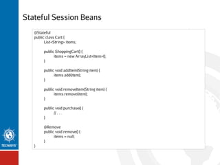 Stateful Session Beans
@Stateful
public class Cart {
List<String> items;
public ShoppingCart() {
items = new ArrayList<Item>();
}
public void addItem(String item) {
items.add(item);
}
public void removeItem(String item) {
items.remove(item);
}
public void purchase() {
// . . .
}
@Remove
public void remove() {
items = null;
}
}

 