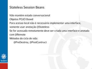 Stateless Session Beans
Não mantém estado conversacional
Objetos POJO Based
Para acesso local não é necessário implementar uma interface,
somente usar anotação @Stateless
Se for acessado remotamente deve ser criada uma interface e anotada
com @Remote
Métodos do ciclo de vida:
@PreDestroy, @PostContruct

 