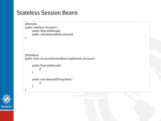 Stateless Session Beans
@Remote
public interface Account {
public float withdraw();
public void deposit(float amount);
}

@Stateless
public class AccountSessionBean implements Account {
public float withdraw() {
// . . .
}
public void deposit(String item) {
// . . .
}
}

 