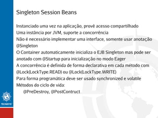 Singleton Session Beans
Instanciado uma vez na aplicação, provê acesso compartilhado
Uma instância por JVM, suporte a concorrência
Não é necessário implementar uma interface, somente usar anotação
@Singleton
O Container automaticamente inicializa o EJB Singleton mas pode ser
anotado com @Startup para inicialização no modo Eager
A concorrência é definida de forma declarativa em cada método com
@Lock(LockType.READ) ou @Lock(LockType.WRITE)
Para forma programática deve ser usado synchronized e volatile
Métodos do ciclo de vida:
@PreDestroy, @PostContruct

 