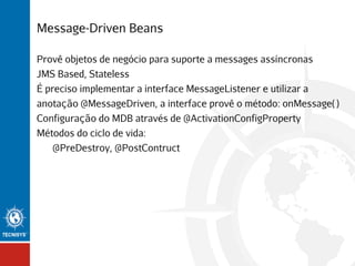 Message-Driven Beans
Provê objetos de negócio para suporte a messages assíncronas
JMS Based, Stateless
É preciso implementar a interface MessageListener e utilizar a
anotação @MessageDriven, a interface provê o método: onMessage( )
Configuração do MDB através de @ActivationConfigProperty
Métodos do ciclo de vida:
@PreDestroy, @PostContruct

 