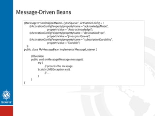 Message-Driven Beans
@MessageDriven(mappedName="jms/Queue", activationConfig = {
@ActivationConfigProperty(propertyName = "acknowledgeMode",
propertyValue = "Auto-acknowledge"),
@ActivationConfigProperty(propertyName = "destinationType",
propertyValue = "javax.jms.Queue")
@ActivationConfigProperty(propertyName = "subscriptionDurability",
propertyValue = "Durable")
})
public class MyMessageBean implements MessageListener {
@Override
public void onMessage(Message message) {
try {
// process the message
} catch (JMSException ex) {
// . . .
}
}
}

 