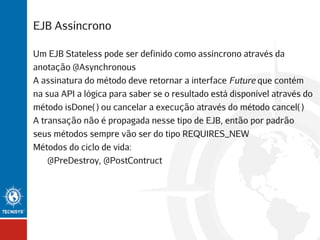 EJB Assíncrono
Um EJB Stateless pode ser definido como assíncrono através da
anotação @Asynchronous
A assinatura do método deve retornar a interface Future que contém
na sua API a lógica para saber se o resultado está disponível através do
método isDone( ) ou cancelar a execução através do método cancel( )
A transação não é propagada nesse tipo de EJB, então por padrão
seus métodos sempre vão ser do tipo REQUIRES_NEW
Métodos do ciclo de vida:
@PreDestroy, @PostContruct

 