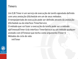 Timers
Um EJB Timer é um serviço de execução de tarefa agendada definido
com uma anotação @Schedule em um de seus métodos.
O tempo/período de execução pode ser definido através da anotação
@Schedule ou da interface TimerService
O método que vai fazer a execução da tarefa pode ser o método
ejbTimeout(Timer t) da interface TimerService ou um método qualquer
anotado com @Timeout que tenha como argumento (Timer t)
Métodos do ciclo de vida:
initTimer

 