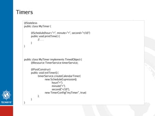 Timers
@Stateless
public class MyTimer {
@Schedule(hour=”*”, minute=”*”, second=”*/10”)
public void printTime( ) {
// . . .
}
}

public class MyTimer implements TimedObject {
@Resource TimerService timerService;
@PostConstruct
public void initTimer() {
timerService.createCalendarTimer(
new ScheduleExpression().
hour(“*”).
minute(“*”).
second(“*/10”),
new TimerConfig(“myTimer”, true)
);
}
}

 