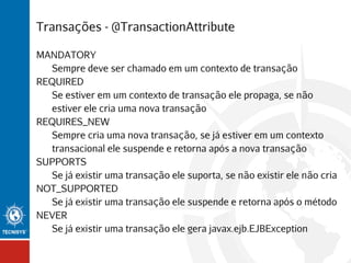 Transações - @TransactionAttribute
MANDATORY
Sempre deve ser chamado em um contexto de transação
REQUIRED
Se estiver em um contexto de transação ele propaga, se não
estiver ele cria uma nova transação
REQUIRES_NEW
Sempre cria uma nova transação, se já estiver em um contexto
transacional ele suspende e retorna após a nova transação
SUPPORTS
Se já existir uma transação ele suporta, se não existir ele não cria
NOT_SUPPORTED
Se já existir uma transação ele suspende e retorna após o método
NEVER
Se já existir uma transação ele gera javax.ejb.EJBException

 