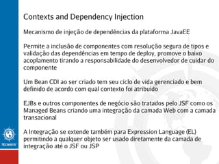 Contexts and Dependency Injection
Mecanismo de injeção de dependências da plataforma JavaEE
Permite a inclusão de componentes com resolução segura de tipos e
validação das dependências em tempo de deploy, promove o baixo
acoplamento tirando a responsabilidade do desenvolvedor de cuidar do
componente
Um Bean CDI ao ser criado tem seu ciclo de vida gerenciado e bem
definido de acordo com qual contexto foi atribuído
EJBs e outros componentes de negócio são tratados pelo JSF como os
Managed Beans criando uma integração da camada Web com a camada
transacional
A Integração se extende também para Expression Language (EL)
permitindo a qualquer objeto ser usado diretamente da camada de
integração até o JSF ou JSP

 