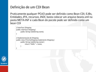 Definição de um CDI Bean
Praticamente qualquer POJO pode ser definido como Bean CDI, EJBs,
Entidades JPA, recursos JNDI, basta colocar um arquivo beans.xml na
pasta META-INF e cada Bean do pacote pode ser definido como um
bean CDI
// Interface Shipping
public interface Shipping {
public String rate(String name);
}
// Implementação de Shipping
public class PriorityShipping implements Shipping {
public String rate(String name) {
return “Hello ” + name;
}
}

 
