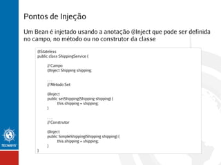 Pontos de Injeção
Um Bean é injetado usando a anotação @Inject que pode ser definida
no campo, no método ou no construtor da classe
@Stateless
public class ShippingService {
// Campo
@Inject Shipping shipping;
...
// Método Set
@Inject
public setShipping(Shipping shipping) {
this.shipping = shipping;
}
...
// Construtor
@Inject
public SimpleShipping(Shipping shipping) {
this.shipping = shipping;
}
}

 