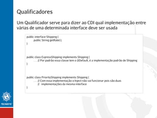 Qualificadores
Um Qualificador serve para dizer ao CDI qual implementação entre
várias de uma determinada interface deve ser usada
public interface Shipping {
public String getRate( );
}

public class ExpressShipping implements Shipping {
. . . // Por padrão essa classe tem o @Default, é a implementação padrão de Shipping
}

public class PriorityShipping implements Shipping {
. . . // Com essa implementação o Inject não vai funcionar pois são duas
// implementações da mesma interface
}

 
