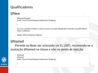 Qualificadores
@New
@RequestScoped
public class PriorityShipping implements Shipping {
...
}
Ao usar o qualificar @New a classe vai para o escopo @Dependent e perde os qualificadores
@Any e @Default
@Inject @New Shipping shipping;

@Named
Permite ao Bean ser acessado via EL (JSF), recomenda-se a
anotação @Named na classe e não no ponto de injeção
@Default
@Named
public class PriorityShipping implements Shipping {
...
}

 