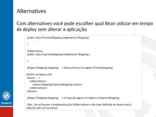 Alternatives
Com alternatives você pode escolher qual Bean utilizar em tempo
de deploy sem alterar a aplicação
public class PriorityShipping implements Shipping {
...
}
@Alternative
public class ExpressShipping implements Shipping {
...
}
@Inject Shipping shipping; -> Dessa forma irá injetar PriorityShipping
Definir no beans.xml:
<beans ... >
<alternatives>
<class>shipping.ExpressShipping</class>
</alternatives>
</beans>
@Inject Shipping shipping; -> A Injeção agora irá injetar o ExpressShipping
Obs.: Se só houver a implementação @Alternative e não tiver definido no beans.xml a
injeção não vai funcionar

 