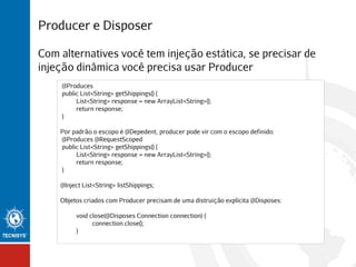 Producer e Disposer
Com alternatives você tem injeção estática, se precisar de
injeção dinâmica você precisa usar Producer
@Produces
public List<String> getShippings() {
List<String> response = new ArrayList<String>();
return response;
}
Por padrão o escopo é @Depedent, producer pode vir com o escopo definido:
@Produces @RequestScoped
public List<String> getShippings() {
List<String> response = new ArrayList<String>();
return response;
}
@Inject List<String> listShippings;
Objetos criados com Producer precisam de uma distruição explícita @Disposes:
void close(@Disposes Connection connection) {
connection.close();
}

 