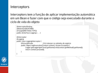 Interceptors
Interceptors tem a função de aplicar implementação automática
em um Bean e fazer com que o código seja executado durante o
ciclo de vida do objeto
@InterceptorBinding
@Retention(RUNTIME)
@Target({METHOD,TYPE})
public @interface Logging { . . . }
@Interceptor
@Logging
public class LoggingInterceptor {
@AroundInvoke
// Irá interpor os métodos de negócio
public Object log(InvocationContext context) throws Exception {
Logger.getLogger(getClass().getName().info(context.getMethod().getName());
return context.proceed();
}
}

 