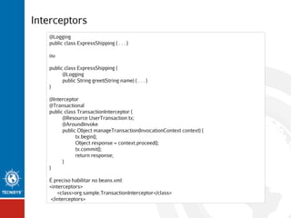 Interceptors
@Logging
public class ExpressShipping { . . . }
ou
public class ExpressShipping {
@Logging
public String greet(String name) { . . . }
}
@Interceptor
@Transactional
public class TransactionInterceptor {
@Resource UserTransaction tx;
@AroundInvoke
public Object manageTransaction(InvocationContext context) {
tx.begin();
Object response = context.proceed();
tx.commit();
return response;
}
}
É preciso habilitar no beans.xml:
<interceptors>
<class>org.sample.TransactionInterceptor</class>
</interceptors>

 