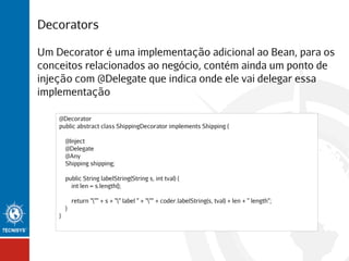Decorators
Um Decorator é uma implementação adicional ao Bean, para os
conceitos relacionados ao negócio, contém ainda um ponto de
injeção com @Delegate que indica onde ele vai delegar essa
implementação
@Decorator
public abstract class ShippingDecorator implements Shipping {
@Inject
@Delegate
@Any
Shipping shipping;
public String labelString(String s, int tval) {
int len = s.length();
return """ + s + "" label " + """ + coder.labelString(s, tval) + len + " length";
}
}

 