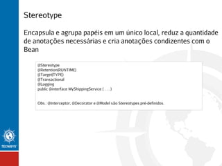 Stereotype
Encapsula e agrupa papéis em um único local, reduz a quantidade
de anotações necessárias e cria anotações condizentes com o
Bean
@Stereotype
@Retention(RUNTIME)
@Target(TYPE)
@Transactional
@Logging
public @interface MyShippingService { . . . }
Obs.: @Interceptor, @Decorator e @Model são Stereotypes pré-definidos.

 
