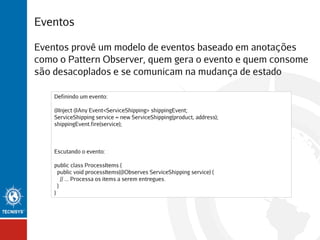 Eventos
Eventos provê um modelo de eventos baseado em anotações
como o Pattern Observer, quem gera o evento e quem consome
são desacoplados e se comunicam na mudança de estado
Definindo um evento:
@Inject @Any Event<ServiceShipping> shippingEvent;
ServiceShipping service = new ServiceShipping(product, address);
shippingEvent.fire(service);

Escutando o evento:
public class ProcessItems {
public void processItems(@Observes ServiceShipping service) {
// ... Processa os items a serem entregues.
}
}

 