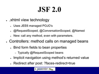 JSF 2.0
● .xhtml view technology
● Uses JEE6 managed POJO’s
● @RequestScoped, @ConversationScoped, @Named
● New: call any method, even with parameters.
● Controllers: method calls on managed beans
● Bind form fields to bean properties
– Typically @RequestScoped beans
● Implicit navigation using method’s returned value
● Redirect after post: ?faces-redirect=true
 