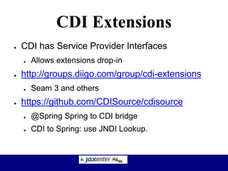 CDI Extensions
● CDI has Service Provider Interfaces
● Allows extensions drop-in
● http://groups.diigo.com/group/cdi-extensions
● Seam 3 and others
● https://github.com/CDISource/cdisource
● @Spring Spring to CDI bridge
● CDI to Spring: use JNDI Lookup.
 